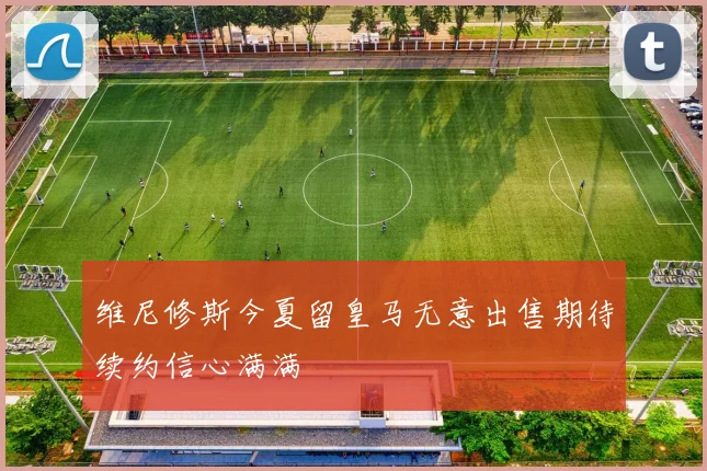 维尼修斯今夏留皇马无意出售期待续约信心满满